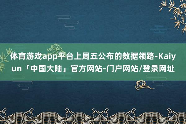 体育游戏app平台上周五公布的数据领路-Kaiyun「中国大陆」官方网站-门户网站/登录网址