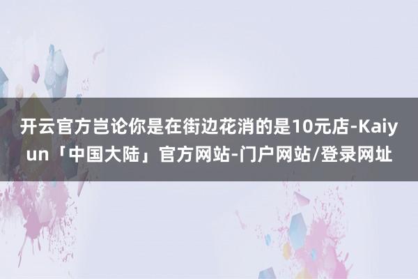 开云官方岂论你是在街边花消的是10元店-Kaiyun「中国大陆」官方网站-门户网站/登录网址