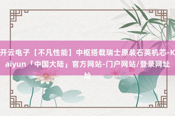 开云电子【不凡性能】中枢搭载瑞士原装石英机芯-Kaiyun「中国大陆」官方网站-门户网站/登录网址