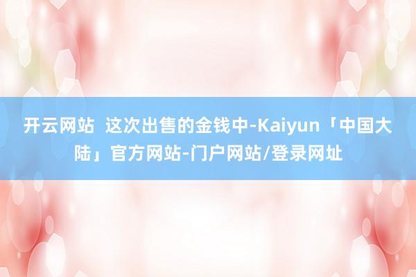 开云网站  这次出售的金钱中-Kaiyun「中国大陆」官方网站-门户网站/登录网址