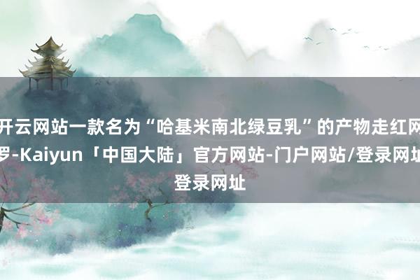 开云网站一款名为“哈基米南北绿豆乳”的产物走红网罗-Kaiyun「中国大陆」官方网站-门户网站/登录网址