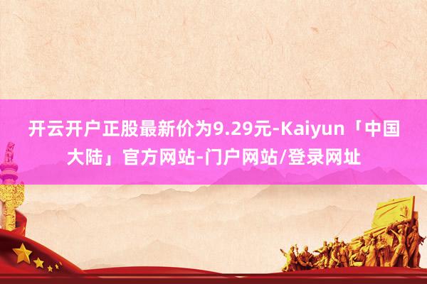 开云开户正股最新价为9.29元-Kaiyun「中国大陆」官方网站-门户网站/登录网址
