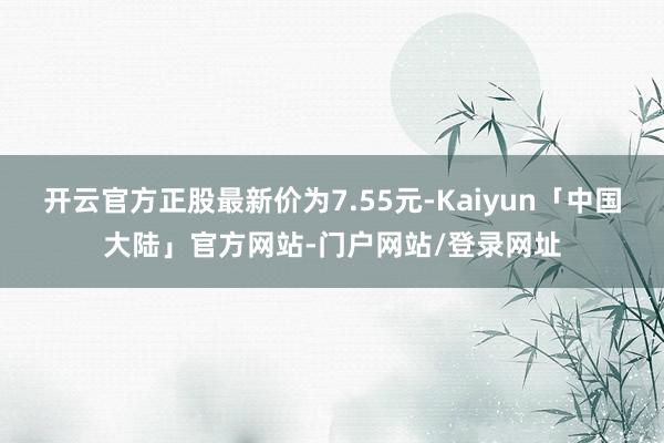 开云官方正股最新价为7.55元-Kaiyun「中国大陆」官方网站-门户网站/登录网址