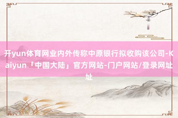 开yun体育网业内外传称中原银行拟收购该公司-Kaiyun「中国大陆」官方网站-门户网站/登录网址