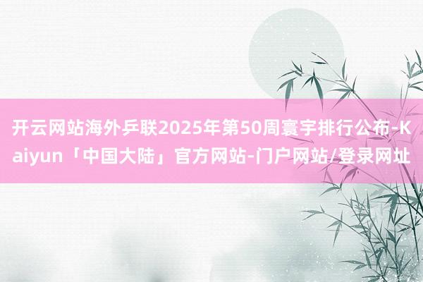 开云网站海外乒联2025年第50周寰宇排行公布-Kaiyun「中国大陆」官方网站-门户网站/登录网址