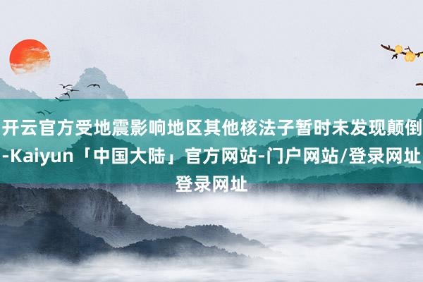 开云官方受地震影响地区其他核法子暂时未发现颠倒-Kaiyun「中国大陆」官方网站-门户网站/登录网址