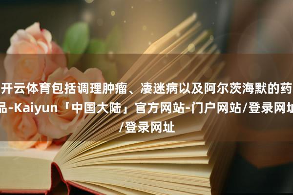开云体育包括调理肿瘤、凄迷病以及阿尔茨海默的药品-Kaiyun「中国大陆」官方网站-门户网站/登录网址