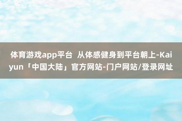 体育游戏app平台 从体感健身到平台朝上-Kaiyun「中国大陆」官方网站-门户网站/登录网址
