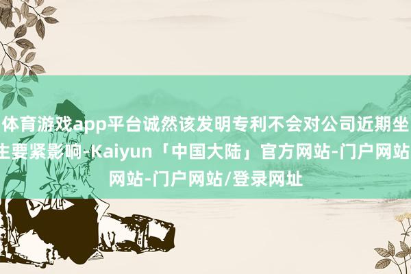 体育游戏app平台诚然该发明专利不会对公司近期坐褥计算产生要紧影响-Kaiyun「中国大陆」官方网站-门户网站/登录网址