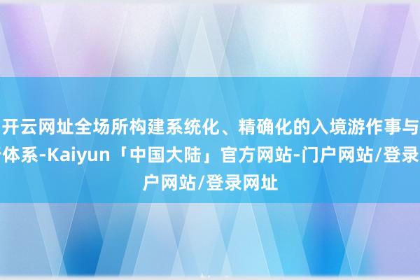 开云网址全场所构建系统化、精确化的入境游作事与推行体系-Kaiyun「中国大陆」官方网站-门户网站/登录网址