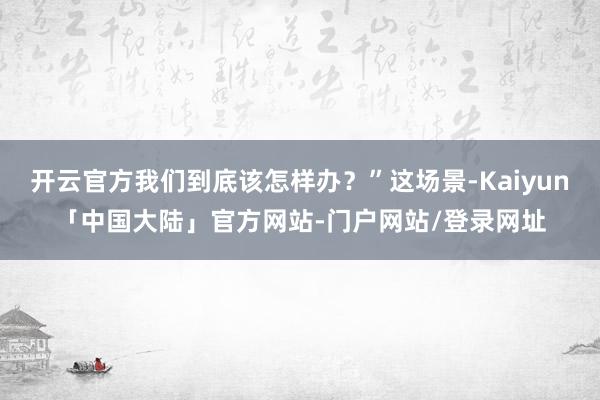 开云官方我们到底该怎样办？”这场景-Kaiyun「中国大陆」官方网站-门户网站/登录网址