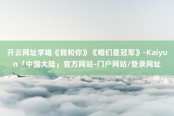 开云网址学唱《我和你》《咱们是冠军》-Kaiyun「中国大陆」官方网站-门户网站/登录网址