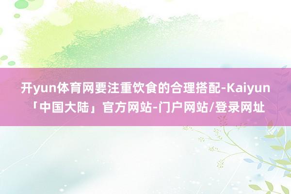 开yun体育网要注重饮食的合理搭配-Kaiyun「中国大陆」官方网站-门户网站/登录网址