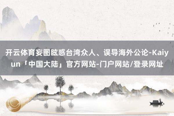 开云体育妄图眩惑台湾众人、误导海外公论-Kaiyun「中国大陆」官方网站-门户网站/登录网址