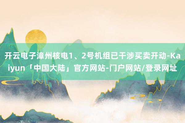 开云电子漳州核电1、2号机组已干涉买卖开动-Kaiyun「中国大陆」官方网站-门户网站/登录网址