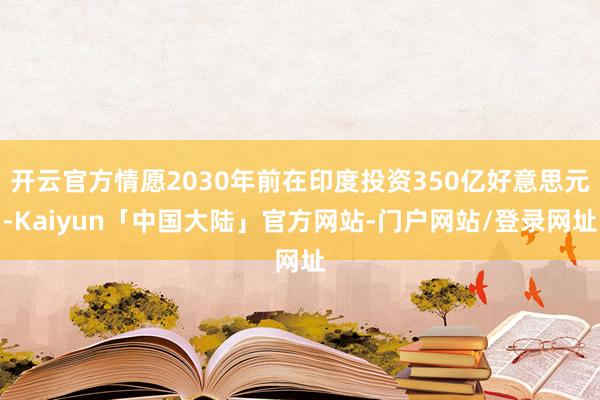 开云官方情愿2030年前在印度投资350亿好意思元-Kaiyun「中国大陆」官方网站-门户网站/登录网址