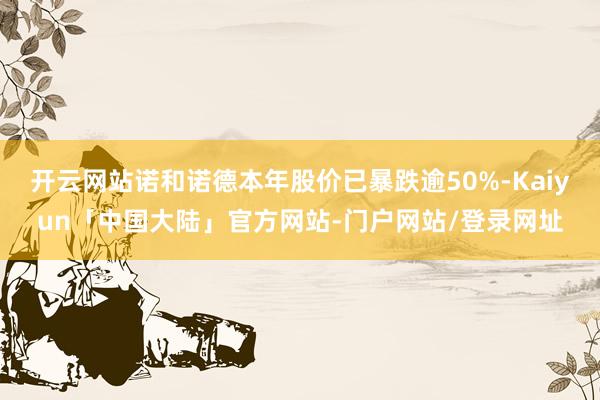 开云网站诺和诺德本年股价已暴跌逾50%-Kaiyun「中国大陆」官方网站-门户网站/登录网址