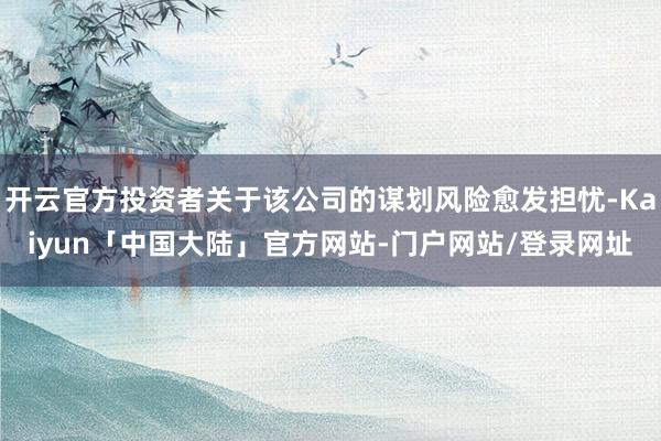 开云官方投资者关于该公司的谋划风险愈发担忧-Kaiyun「中国大陆」官方网站-门户网站/登录网址
