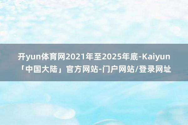 开yun体育网2021年至2025年底-Kaiyun「中国大陆」官方网站-门户网站/登录网址