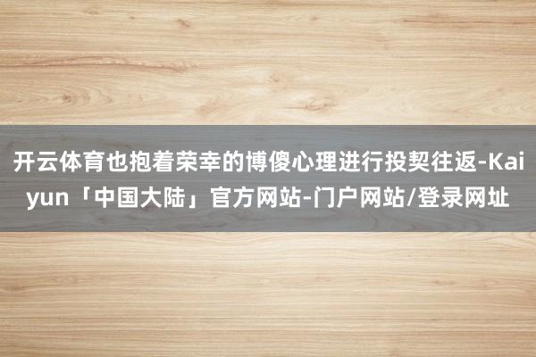 开云体育也抱着荣幸的博傻心理进行投契往返-Kaiyun「中国大陆」官方网站-门户网站/登录网址