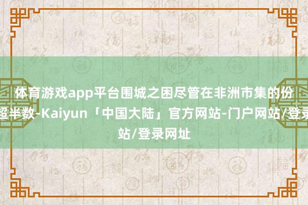体育游戏app平台　　围城之困　　尽管在非洲市集的份额仍超半数-Kaiyun「中国大陆」官方网站-门户网站/登录网址