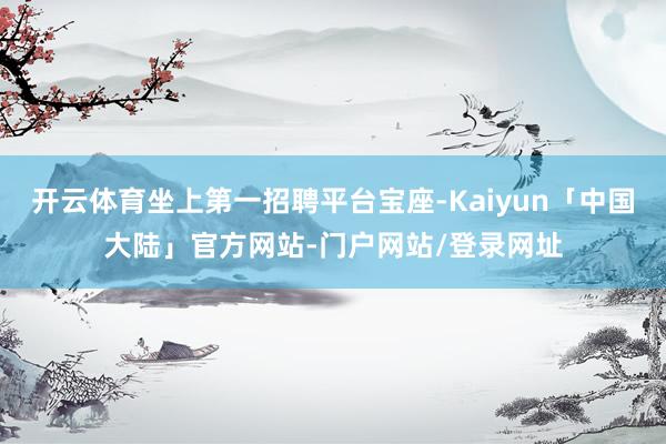 开云体育坐上第一招聘平台宝座-Kaiyun「中国大陆」官方网站-门户网站/登录网址