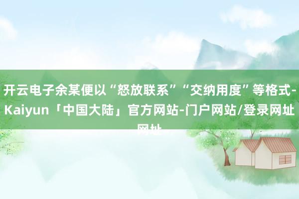 开云电子余某便以“怒放联系”“交纳用度”等格式-Kaiyun「中国大陆」官方网站-门户网站/登录网址