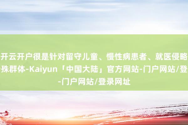 开云开户很是针对留守儿童、慢性病患者、就医侵略户等特殊群体-Kaiyun「中国大陆」官方网站-门户网站/登录网址