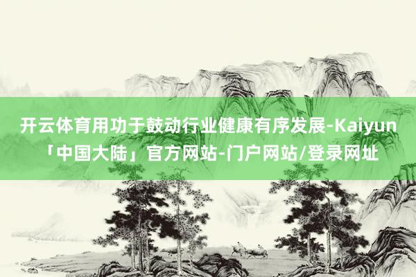 开云体育用功于鼓动行业健康有序发展-Kaiyun「中国大陆」官方网站-门户网站/登录网址