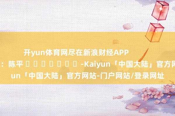 开yun体育网尽在新浪财经APP            						连累剪辑：陈平 							-Kaiyun「中国大陆」官方网站-门户网站/登录网址