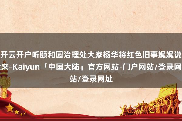开云开户听颐和园治理处大家杨华将红色旧事娓娓说念来-Kaiyun「中国大陆」官方网站-门户网站/登录网址